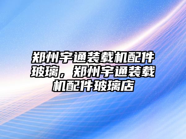 鄭州宇通裝載機配件玻璃，鄭州宇通裝載機配件玻璃店