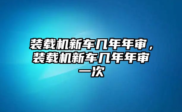 裝載機新車幾年年審，裝載機新車幾年年審一次