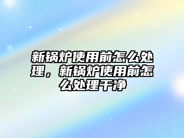 新鍋爐使用前怎么處理，新鍋爐使用前怎么處理干凈