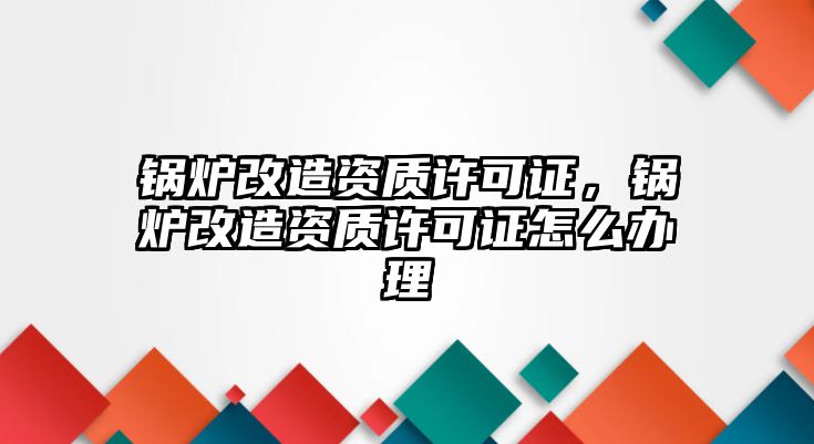 鍋爐改造資質(zhì)許可證，鍋爐改造資質(zhì)許可證怎么辦理