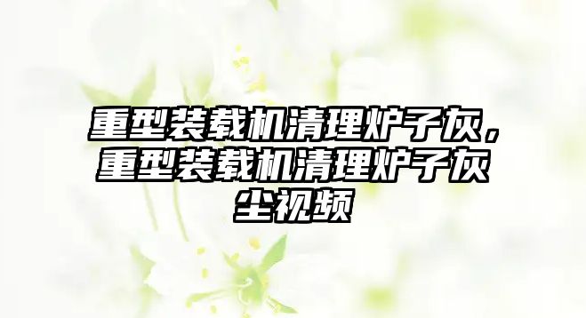 重型裝載機清理爐子灰，重型裝載機清理爐子灰塵視頻