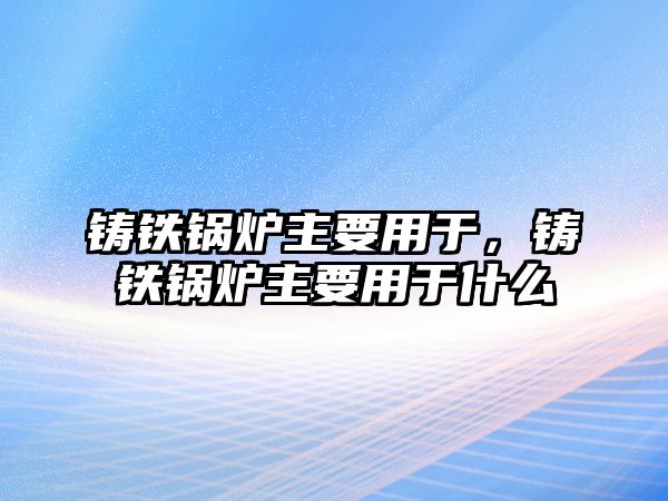 鑄鐵鍋爐主要用于，鑄鐵鍋爐主要用于什么