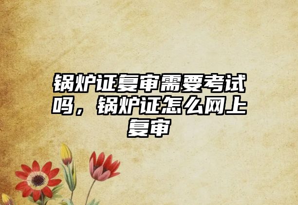 鍋爐證復(fù)審需要考試嗎，鍋爐證怎么網(wǎng)上復(fù)審