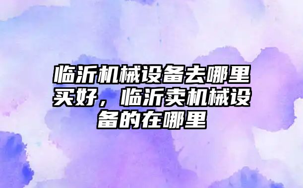 臨沂機械設(shè)備去哪里買好，臨沂賣機械設(shè)備的在哪里