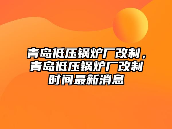 青島低壓鍋爐廠改制，青島低壓鍋爐廠改制時間最新消息