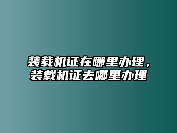 裝載機(jī)證在哪里辦理，裝載機(jī)證去哪里辦理