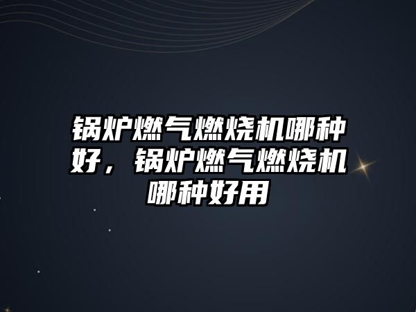 鍋爐燃氣燃燒機哪種好，鍋爐燃氣燃燒機哪種好用