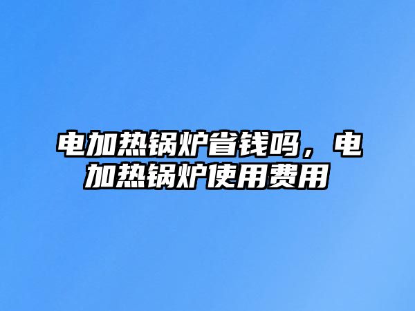 電加熱鍋爐省錢嗎，電加熱鍋爐使用費(fèi)用