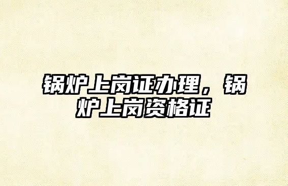 鍋爐上崗證辦理，鍋爐上崗資格證