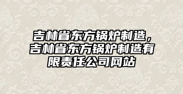 吉林省東方鍋爐制造，吉林省東方鍋爐制造有限責(zé)任公司網(wǎng)站