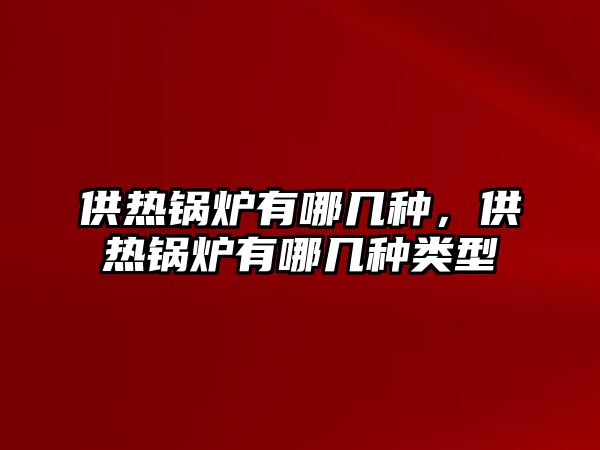 供熱鍋爐有哪幾種，供熱鍋爐有哪幾種類型