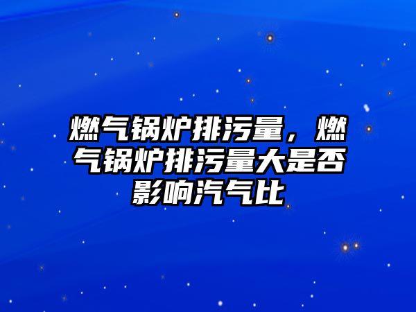 燃?xì)忮仩t排污量，燃?xì)忮仩t排污量大是否影響汽氣比