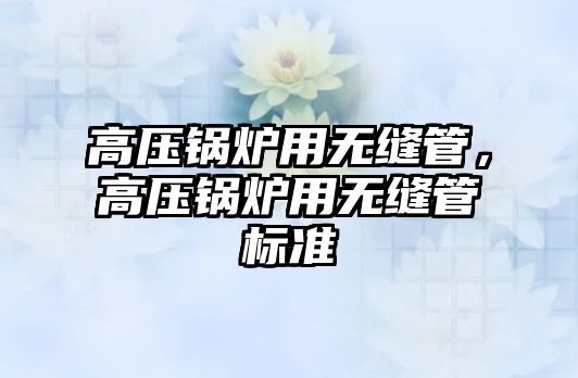 高壓鍋爐用無縫管，高壓鍋爐用無縫管標(biāo)準(zhǔn)