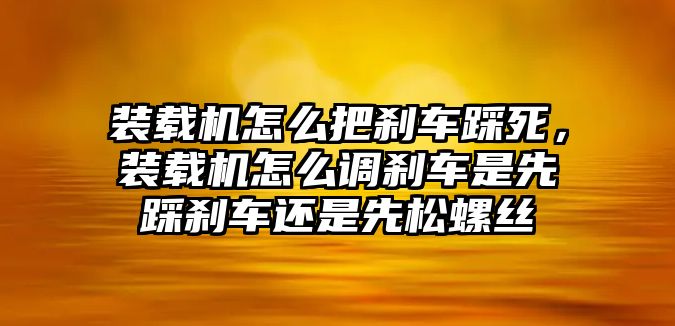 裝載機怎么把剎車踩死，裝載機怎么調(diào)剎車是先踩剎車還是先松螺絲