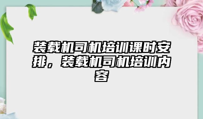 裝載機(jī)司機(jī)培訓(xùn)課時(shí)安排，裝載機(jī)司機(jī)培訓(xùn)內(nèi)容