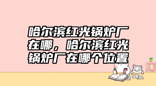 哈爾濱紅光鍋爐廠在哪，哈爾濱紅光鍋爐廠在哪個位置