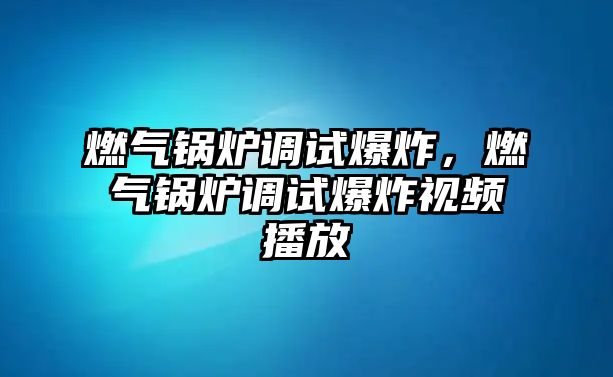 燃氣鍋爐調(diào)試爆炸，燃氣鍋爐調(diào)試爆炸視頻播放