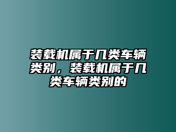 裝載機(jī)屬于幾類車輛類別，裝載機(jī)屬于幾類車輛類別的