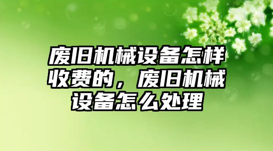 廢舊機械設備怎樣收費的，廢舊機械設備怎么處理