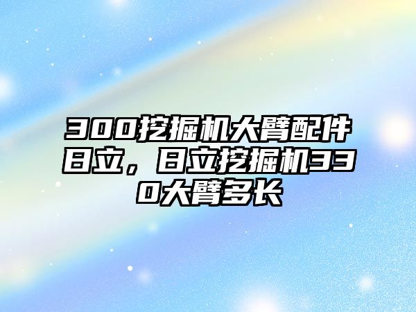 300挖掘機(jī)大臂配件日立，日立挖掘機(jī)330大臂多長(zhǎng)