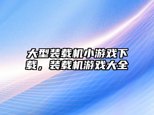 大型裝載機小游戲下載，裝載機游戲大全