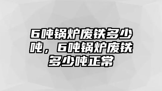 6噸鍋爐廢鐵多少噸，6噸鍋爐廢鐵多少噸正常