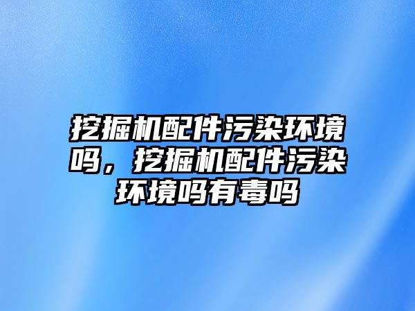 挖掘機配件污染環(huán)境嗎，挖掘機配件污染環(huán)境嗎有毒嗎