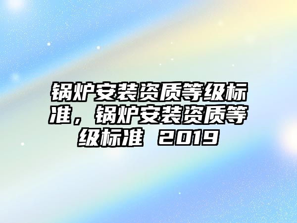 鍋爐安裝資質(zhì)等級標(biāo)準(zhǔn)，鍋爐安裝資質(zhì)等級標(biāo)準(zhǔn) 2019