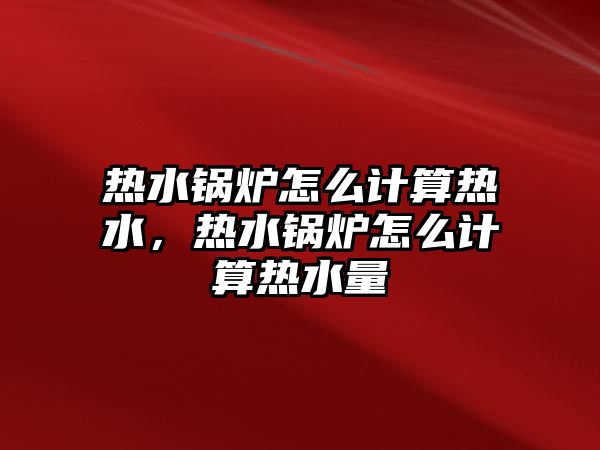 熱水鍋爐怎么計算熱水，熱水鍋爐怎么計算熱水量