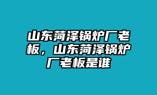 山東菏澤鍋爐廠老板，山東菏澤鍋爐廠老板是誰