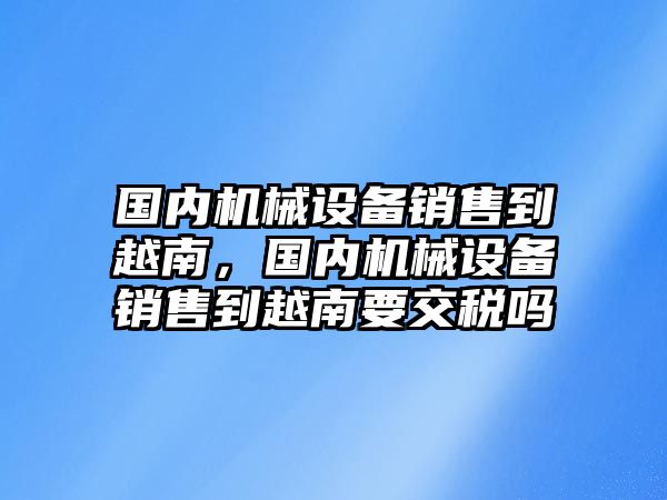 國內(nèi)機械設備銷售到越南，國內(nèi)機械設備銷售到越南要交稅嗎