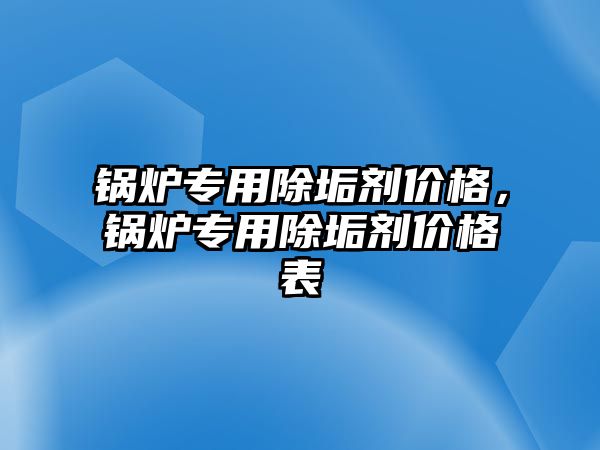 鍋爐專用除垢劑價格，鍋爐專用除垢劑價格表