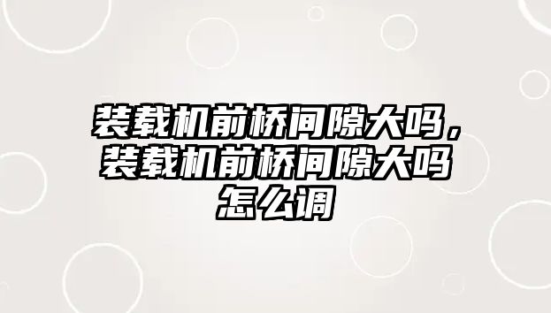 裝載機前橋間隙大嗎，裝載機前橋間隙大嗎怎么調(diào)