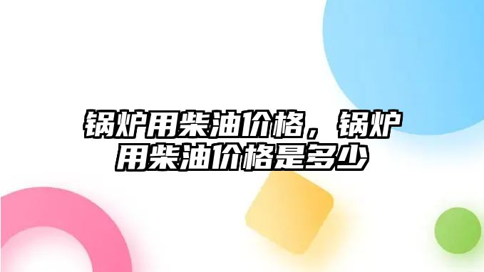 鍋爐用柴油價格，鍋爐用柴油價格是多少