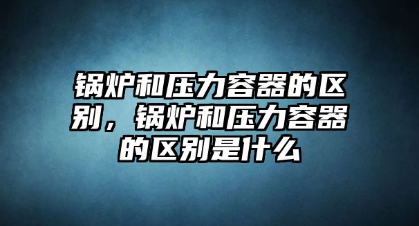 鍋爐和壓力容器的區(qū)別，鍋爐和壓力容器的區(qū)別是什么