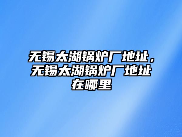 無錫太湖鍋爐廠地址，無錫太湖鍋爐廠地址在哪里