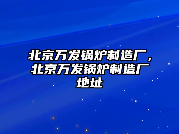 北京萬發(fā)鍋爐制造廠，北京萬發(fā)鍋爐制造廠地址