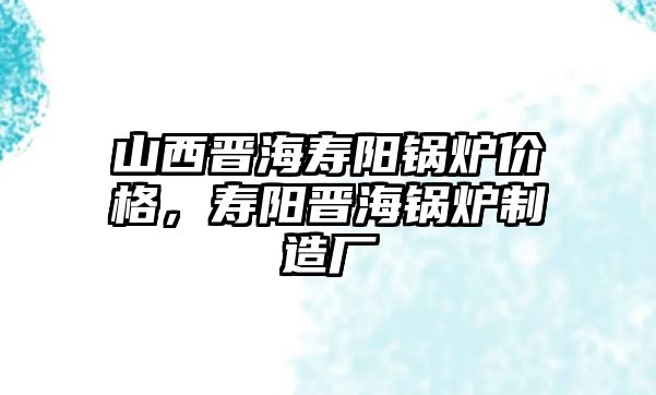 山西晉海壽陽鍋爐價格，壽陽晉海鍋爐制造廠