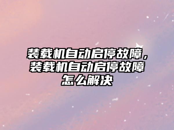 裝載機自動啟停故障，裝載機自動啟停故障怎么解決