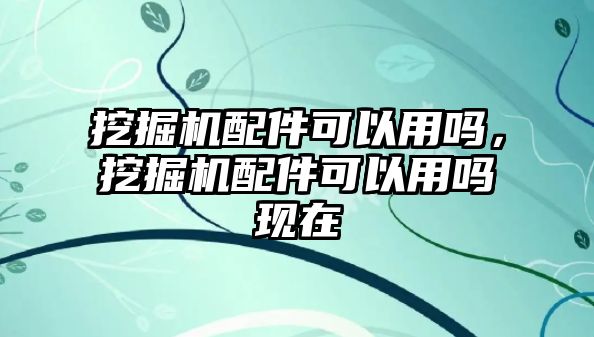 挖掘機(jī)配件可以用嗎，挖掘機(jī)配件可以用嗎現(xiàn)在