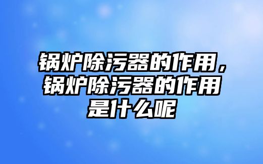 鍋爐除污器的作用，鍋爐除污器的作用是什么呢