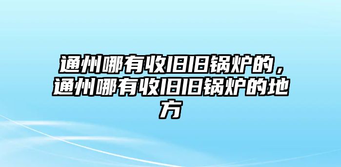 通州哪有收舊舊鍋爐的，通州哪有收舊舊鍋爐的地方