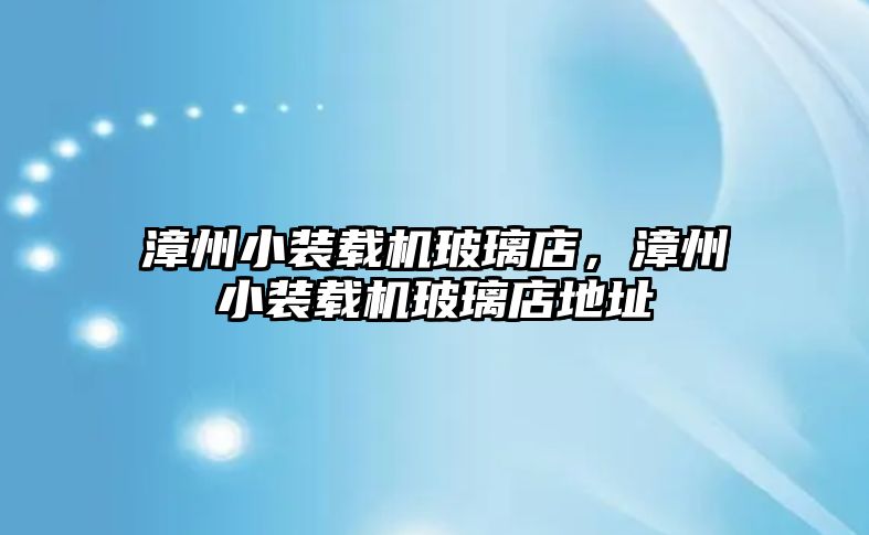 漳州小裝載機玻璃店，漳州小裝載機玻璃店地址