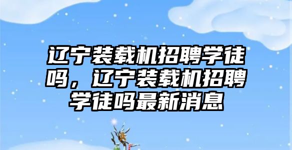 遼寧裝載機招聘學(xué)徒嗎，遼寧裝載機招聘學(xué)徒嗎最新消息