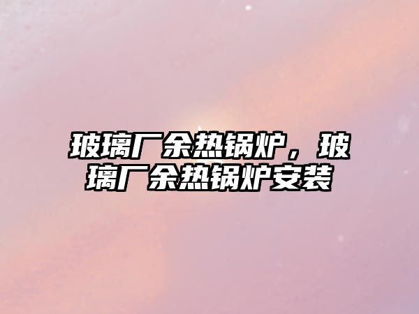 玻璃廠余熱鍋爐，玻璃廠余熱鍋爐安裝