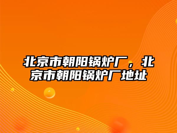 北京市朝陽鍋爐廠，北京市朝陽鍋爐廠地址