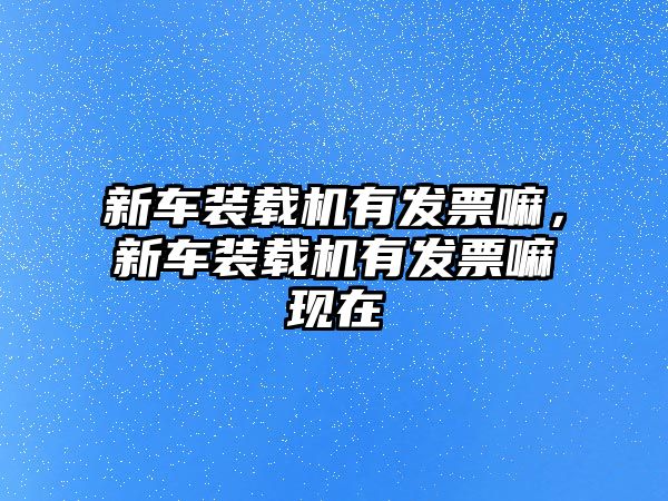 新車裝載機(jī)有發(fā)票嘛，新車裝載機(jī)有發(fā)票嘛現(xiàn)在