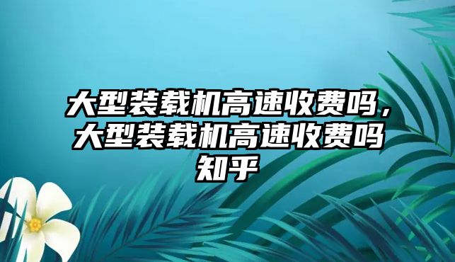 大型裝載機(jī)高速收費(fèi)嗎，大型裝載機(jī)高速收費(fèi)嗎知乎