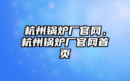 杭州鍋爐廠官網(wǎng)，杭州鍋爐廠官網(wǎng)首頁