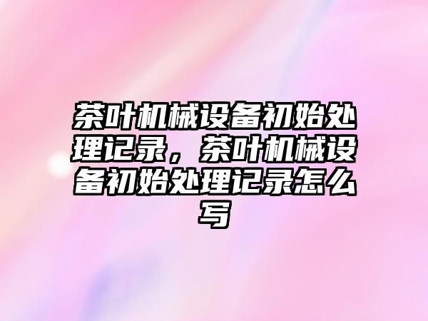 茶葉機械設(shè)備初始處理記錄，茶葉機械設(shè)備初始處理記錄怎么寫